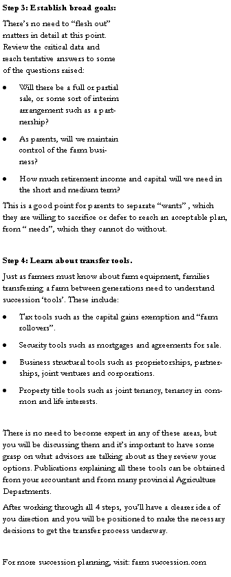 Text Box: Step 3: Establish broad goals:Theres no need to flesh out matters in detail at this point. Review the critical data and reach tentative answers to some of the questions raised:Will there be a full or partial sale, or some sort of interim arrangement such as a partnership?As parents, will we maintain control of the farm business?How much retirement income and capital will we need in the short and medium term?This is a good point for parents to separate wants , which they are willing to sacrifice or defer to reach an acceptable plan, from  needs, which they cannot do without.Step 4: Learn about transfer tools.Just as farmers must know about farm equipment, families transferring a farm between generations need to understand succession tools. These include:Tax tools such as the capital gains exemption and farm rollovers.Security tools such as mortgages and agreements for sale.Business structural tools such as proprietorships, partnerships, joint ventures and corporations.Property title tools such as joint tenancy, tenancy in common and life interests.There is no need to become expert in any of these areas, but you will be discussing them and its important to have some grasp on what advisors are talking about as they review your options. Publications explaining all these tools can be obtained from your accountant and from many provincial Agriculture Departments.After working through all 4 steps, youll have a clearer idea of you direction and you will be positioned to make the necessary decisions to get the transfer process underway.For more succession planning, visit: farm succession.com