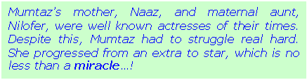 Text Box: Mumtazs mother, Naaz, and maternal aunt, Nilofer, were well known actresses of their times. Despite this, Mumtaz had to struggle real hard. She progressed from an extra to star, which is no less than a miracle!