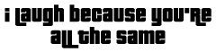 I laugh because you're all the same.