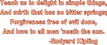 Teach us to delight in simple things,
And mirth that has no bitter springs;
Forgiveness free of evil done,
And love to all men 'neath the sun.
                      -Rudyard Kipling