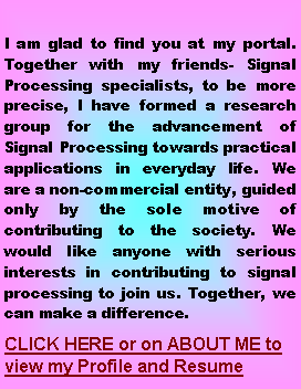Text Box: I am glad to find you at my portal. Together with my friends- Signal Processing specialists, to be more precise, I have formed a research group for the advancement of Signal Processing towards practical applications in everyday life. We are a non-commercial entity, guided only by the sole motive of contributing to the society. We would like anyone with serious interests in contributing to signal processing to join us. Together, we can make a difference.CLICK HERE or on ABOUT ME to view my Profile and Resume