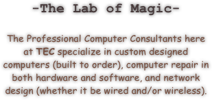-The Lab of Magic-

The Professional Computer Consultants here at TEC specialize in custom designed computers (built to order), computer repair in both hardware and software, and network design (whether it be wired and/or wireless).