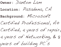 Owner: Danton LamLocation: Pasadena, CA
Background: Microsoft Certified Professional, A+ Certified, 4 years of repair, 4 years of Networking, & 8 years of building PC’s
