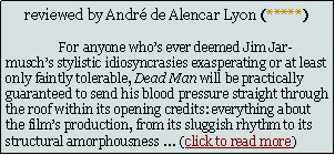Text Box: reviewed by Andr de Alencar Lyon (*****)	For anyone whos ever deemed Jim Jarmuschs stylistic idiosyncrasies exasperating or at least only faintly tolerable, Dead Man will be practically guaranteed to send his blood pressure straight through the roof within its opening credits: everything about the films production, from its sluggish rhythm to its structural amorphousness  (click to read more)