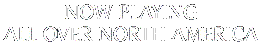 NOW PLAYING ALL OVER NORTH AMERICA