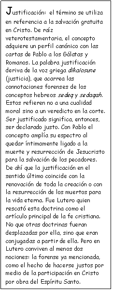 Cuadro de texto: Justificaci�n:  el t�rmino se utiliza en referencia a la salvaci�n gratuita en Cristo. De ra�z veterotestamentaria, el concepto adquiere un perfil can�nico con las cartas de Pablo a los G�latas y Romanos. La palabra justificaci�n deriva de la voz griega dikaiosune (justicia), que acarrea las connotaciones forenses de los conceptos hebreos sedeq y sedaqah. Estos refieren no a una cualidad moral sino a un veredicto en la corte. Ser justificado significa, entonces, ser declarado justo. Con Pablo el concepto ampl�a su espectro al quedar �ntimamente ligado a la muerte y resurrecci�n de Jesucristo para la salvaci�n de los pecadores. De ah� que la justificaci�n en el sentido �ltimo coincide con la renovaci�n de toda la creaci�n o con la resurrecci�n de los muertos para la vida eterna. Fue Lutero quien rescat� esta doctrina como el art�culo principal de la fe cristiana. No que otras doctrinas fueran desplazadas por ella, sino que eran conjugadas a partir de ella. Pero en Lutero conviven al menos dos nociones: la forense ya mencionada, como el hecho de hacerse justos por medio de la participaci�n en Cristo por obra del Esp�ritu Santo. 