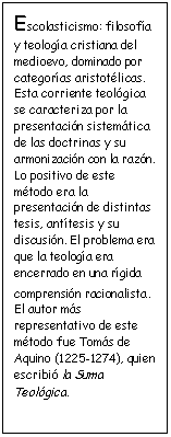 Cuadro de texto: Escolasticismo: filosof�a y teolog�a cristiana del medioevo, dominado por categor�as aristot�licas. Esta corriente teol�gica se caracteriza por la presentaci�n sistem�tica de las doctrinas y su armonizaci�n con la raz�n. Lo positivo de este m�todo era la presentaci�n de distintas tesis, ant�tesis y su discusi�n. El problema era que la teolog�a era encerrado en una r�gida comprensi�n racionalista. El autor m�s representativo de este m�todo fue Tom�s de Aquino (1225-1274), quien escribi� la Suma Teol�gica.