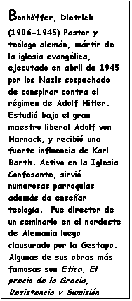 Cuadro de texto: Bonh�ffer, Dietrich (1906-1945) Pastor y te�logo alem�n, m�rtir de la iglesia evang�lica, ejecutado en abril de 1945 por los Nazis sospechado de conspirar contra el r�gimen de Adolf Hitler. Estudi� bajo el gran maestro liberal Adolf von Harnack, y recibi� una fuerte influencia de Karl Barth. Activo en la Iglesia Confesante, sirvi� numerosas parroquias adem�s de ense�ar teolog�a.  Fue director de un seminario en el nordeste de Alemania luego clausurado por la Gestapo. Algunas de sus obras m�s famosas son Etica, El precio de la Gracia, Resistencia y Sumisi�n (cartas de prisi�n), Sanctorum Communio.