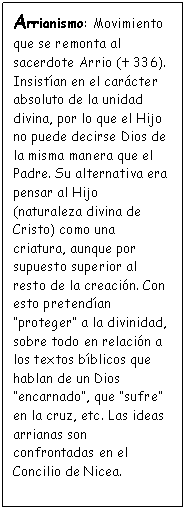 Cuadro de texto: Arrianismo: Movimiento que se remonta al sacerdote Arrio (� 336). Insist�an en el car�cter absoluto de la unidad divina, por lo que el Hijo no puede decirse Dios de la misma manera que el Padre. Su alternativa era pensar al Hijo (naturaleza divina de Cristo) como una criatura, aunque por supuesto superior al resto de la creaci�n. Con esto pretend�an �proteger� a la divinidad, sobre todo en relaci�n a los textos b�blicos que hablan de un Dios �encarnado�, que �sufre� en la cruz, etc. Las ideas arrianas son confrontadas en el Concilio de Nicea.