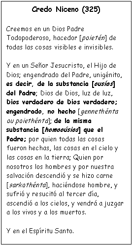 Cuadro de texto: Credo Niceno (325)

Creemos en un Dios Padre Todopoderoso, hacedor [poiet�n] de todas las cosas visibles e invisibles.

Y en un Se�or Jesucristo, el Hijo de Dios; engendrado del Padre, unig�nito, es decir, de la substancia [ous�as] del Padre; Dios de Dios, luz de luz, Dios verdadero de Dios verdadero; engendrado, no hecho [genneth�nta ou poieth�nta]; de la misma substancia [homoo�sios] que el Padre; por quien todas las cosas fueron hechas, las cosas en el cielo y las cosas en la tierra; Quien por nosotros los hombres y por nuestra salvaci�n descendi� y se hizo carne [sarkoth�nta], haci�ndose hombre, y sufri� y resucit� al tercer d�a, ascendi� a los cielos, y vendr� a juzgar a los vivos y a los muertos.

Y en el Esp�ritu Santo.
