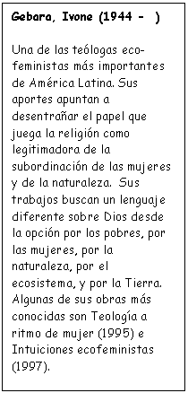 Cuadro de texto: Gebara, Ivone (1944 -  )

Una de las te�logas eco-
feministas m�s importantes de Am�rica Latina. Sus aportes apuntan a desentra�ar el papel que juega la religi�n como legitimadora de la subordinaci�n de las mujeres y de la naturaleza.  Sus trabajos buscan un lenguaje diferente sobre Dios desde la opci�n por los pobres, por las mujeres, por la naturaleza, por el ecosistema, y por la Tierra. Algunas de sus obras m�s conocidas son Teolog�a a ritmo de mujer (1995) e Intuiciones ecofeministas (1997).
