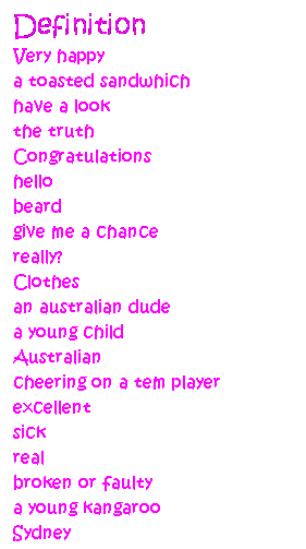 Text Box: Definition
Very happy
a toasted sandwhich
have a look
the truth
Congratulations
hello
beard
give me a chance
really?
Clothes
an australian dude
a young child
Australian
cheering on a tem player
excellent
sick
real
broken or faulty
a young kangaroo
Sydney
