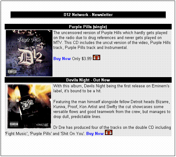 Text Box: D12 Network - Newsletter
&nbsp;
Purple Pills (single)
The uncensored version of Purple Hills which hardly gets played on the radio due to drug references and never gets played on MTV. This CD includes the uncut version of the video, Purple Hills track, Purple Pills track and Instrumental.

Buy Now Only $3.99 &nbsp; 
Devils Night - Out Now
With this album, Devils Night being the first release on Eminem's label, it's bound to be a hit. 
Featuring the man himself alongside fellow Detroit heads Bizarre, Kuniva, Proof, Kon Artist and Swifty the cut showcases some versatile flows and good teamwork from the crew, but manages to drop dull, predictable lines.
Dr Dre has produced four of the tracks on the double CD including 'Fight Music', 'Purple Pills' and 'Shit On You'. Buy Now  
&nbsp;
