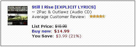 Text Box:  
Still I Rise [EXPLICIT LYRICS] 
~ 2Pac & Outlawz (Audio CD) 
Average Customer Review:  
&nbsp;
List Price: $18.98 
Buy new: $14.99 
You Save: $3.99 (21%)
&nbsp;
