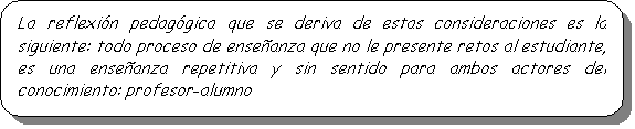 Rect�ngulo redondeado: La reflexi�n pedag�gica que se deriva de estas consideraciones es la siguiente: todo proceso de ense�anza que no le presente retos al estudiante, es una ense�anza repetitiva y sin sentido para ambos actores del conocimiento: profesor-alumno