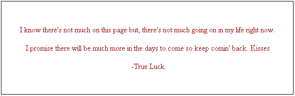 Text Box: I know there's not much on this page but, there's not much going on in my life right now.
I promise there will be much more in the days to come so keep comin' back. Kisses
-True Luck

