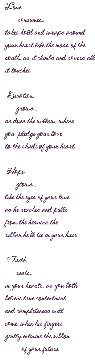 Love:
consumes...
takesholdandwrapsaround
yourheartlikethemossofthe
south,asitclimbsandcoversall
ittouches

Devotion:
grows...
asdoesthewillow,where
youpledgeyourlove
totheshadeofyourheart

Hope:
glows...
liketheeyesofyourlove
ashereachesandpulls
fromtheheavensthe
ribbonhe'lltieinyourhair

Faith:
rests...
inyourhearts,asyouboth
believetruecontentment
andcompletenesswill
come,whenhisfingers
gentlyentwinetheribbon
ofyourfuture.