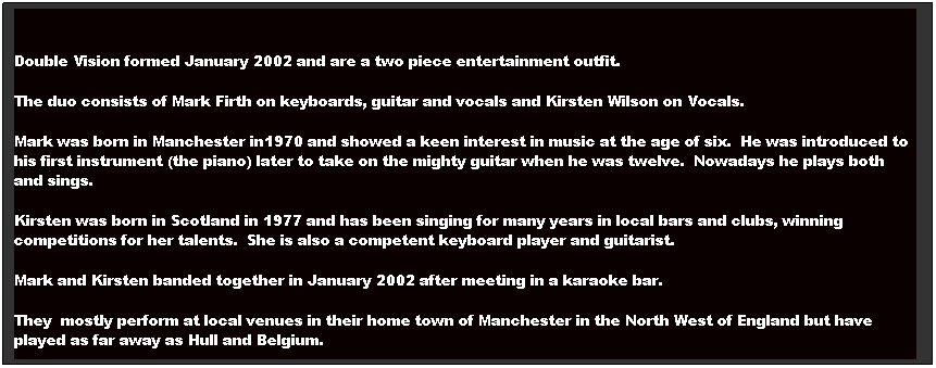 Text Box: Double Vision formed January 2002 and are a two piece entertainment outfit.  
The duo consists of Mark Firth on keyboards, guitar and vocals and Kirsten Wilson on Vocals.
Mark was born in Manchester in1970 and showed a keen interest in music at the age of six.  He was introduced to his first instrument (the piano) later to take on the mighty guitar when he was twelve.  Nowadays he plays both and sings.
Kirsten was born in Scotland in 1977 and has been singing for many years in local bars and clubs, winning competitions for her talents.  She is also a competent keyboard player and guitarist.
Mark and Kirsten banded together in January 2002 after meeting in a karaoke bar.
They  mostly perform at local venues in their home town of Manchester in the North West of England but have played as far away as Hull and Belgium.
  
