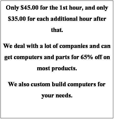 Text Box: Only $45.00 for the 1st hour, and only $35.00 for each additional hour after that.
We deal with a lot of companies and can get computers and parts for 65% off on most products.
We also custom build computers for your needs.
