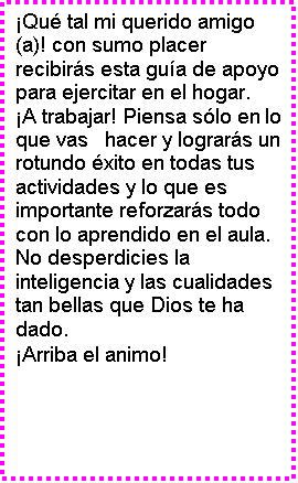 Cuadro de texto: �Qu� tal mi querido amigo (a)! con sumo placer recibir�s esta gu�a de apoyo para ejercitar en el hogar.
�A trabajar! Piensa s�lo en lo que vas   hacer y lograr�s un rotundo �xito en todas tus actividades y lo que es importante reforzar�s todo con lo aprendido en el aula. No desperdicies la inteligencia y las cualidades tan bellas que Dios te ha dado.
�Arriba el animo!
