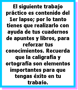 Cuadro de texto: El siguiente trabajo pr�ctico es contenido del 1er lapso; por lo tanto tienes que realizarlo con ayuda de tus cuadernos  de apuntes y libros, para  reforzar tus conocimientos. Recuerda que la caligraf�a y ortograf�a son elementos importantes para que tengas �xito en tu trabajo.