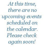 At this time, there are no upcoming events scheduled on the calendar.  Please check again soon!