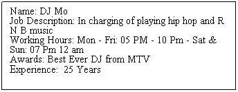 Text Box: Name: DJ Mo 
Job Description: In charging of playing hip hop and R N B music 
Working Hours: Mon - Fri: 05 PM - 10 Pm - Sat & Sun: 07 Pm 12 am
Awards: Best Ever DJ from MTV
Experience: &nbsp;25 Years 
&nbsp;
&nbsp;
&nbsp;
