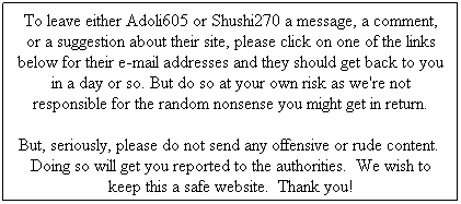 Text Box: To leave either Adoli605 or Shushi270 a message, a comment, or a suggestion about their site, please click on one of the links below for their e-mail addresses and they should get back to you in a day or so. But do so at your own risk as we're not responsible for the random nonsense you might get in return.
But, seriously, please do not send any offensive or rude content.&nbsp; Doing so will get you reported to the authorities.&nbsp; We wish to keep this a safe website.&nbsp; Thank you! 
