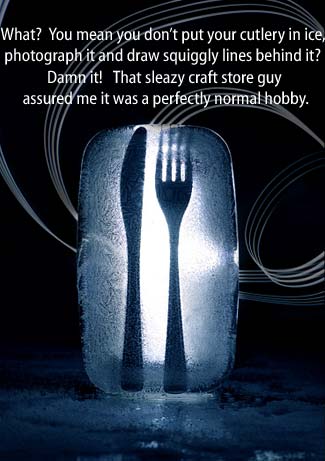 What?  You mean you don't put your cutlery in ice, photograph it and draw squiggly lines behind it?  Damn it!  That sleazy craft store guy assured me it was a perfectly normal hobby.