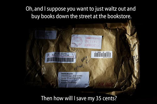 [package] Oh, and I suppose you want to just waltz out and buy books down the street at the bookstore.  Then how will I save my 35 (thirty five) cents?