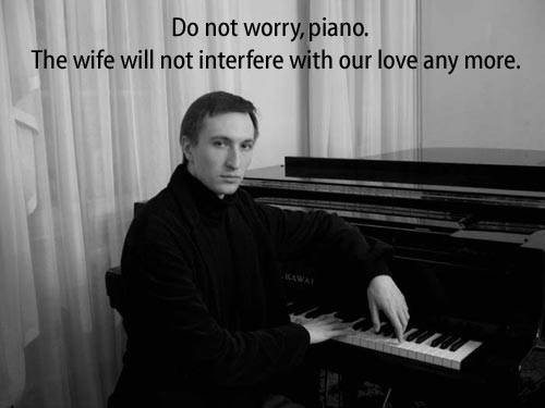 Do not worry, piano.  The wife will not interfere with our love any more.