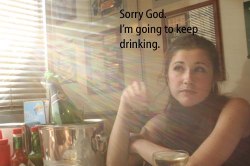 [Light shining through window on a girl with a bottle of wine] Sorry God.  I'm going to keep drinking.