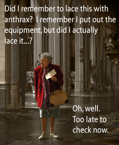 [Old sweet lady holding an envelope] Did I remember to lace this with anthrax?  I remember I put out the equipment, but did I actually lace it...?  Oh well.  Too late to check now.