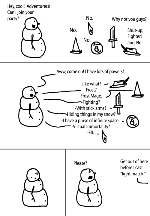 [snowman] Hey cool!  Adventurers!  Can I join your party?  [adventurers] -No -No -No -No -Why not you guys?  -Shut-up, Fighter!  and, No.  [Snowman] Awww, come on!  I have lots of powers!  -Like what?  -Frost? -Frost mage. -Fighting? -With stick arms? -Hiding things in my snow?  -I have a purse of infinite space.  -Virtual immortality?  -Elf. [Snowman looking sad] -Please? -Get out of here before I cast "light match."