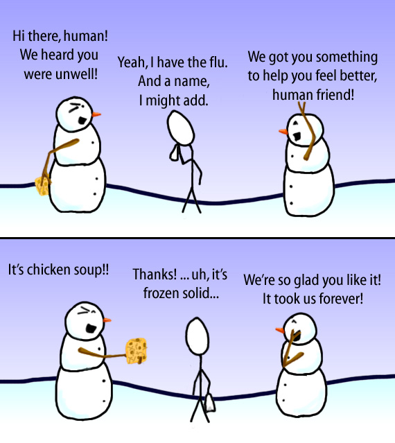 Dry Ice: The Snowman (or Snowmen) Based Comic.  -Hi there, human!  We heard you were unwell! -Yeah, I have the flu.  And a name, I might add.  -We got you somthing to help you feel better, human friend!  -It's chicken soup!!  -Thanks! ... uh, it's frozen solid...  -We're so glad you like it!  It took us forever!