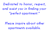 Text Box: Dedicated to honor, respect, and assist you in finding your perfect apartment. 
Please inquire about other apartments available.
