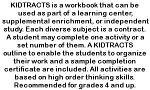 KIDTRACTS is a workbook that can be used as part of a learning center, supplemental enrichment or independent study.  Each diverse subject is a contract.  A student may complete one activity or a set number of them. A KIDTRACTS outline to enable the students to organize their work and a sample completion certificate are included.  All activities are based on high order thinking skills.  Recommended for grades 4 and up.