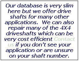 Text Box: Our database is very slim here but we offer drive shafts for many other applications. Contact us if you don't see your application or are unsure on your shaft number.

