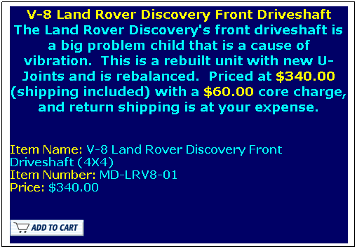 Text Box: V-8 Land Rover Discovery Front Driveshaft
The Land Rover Discovery's front driveshaft is a big problem child that is a cause of vibration.&nbsp; This is a rebuilt unit with new U-Joints and is rebalanced.&nbsp; Priced at $340.00 (shipping included) with a $60.00 core charge, and return shipping is at your expense. 
&nbsp;
Item Name: V-8 Land Rover Discovery Front Driveshaft (4X4)
Item Number: MD-LRV8-01
Price: $340.00

 
