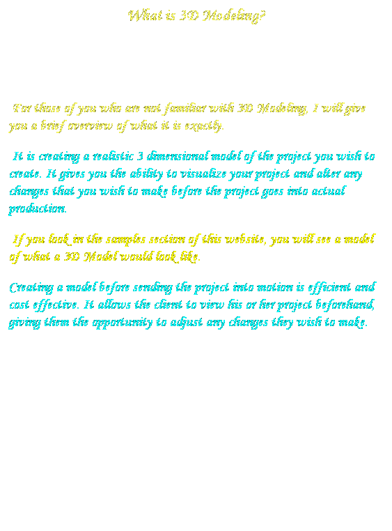 Text Box: What is 3D Modeling?
&nbsp;
&nbsp;&nbsp;&nbsp;&nbsp;&nbsp;&nbsp;&nbsp;&nbsp;
&nbsp;For those of you who are not familiar with 3D Modeling, I will give you a brief overview of what it is exactly.
&nbsp;It is creating a realistic 3 dimensional model of the project you wish to create. It gives you the ability to visualize your project and alter any changes that you wish to make before the project goes into actual production.
&nbsp;If you look in the samples section of this website, you will see a model of what a 3D Model would look like.
Creating a model before sending the project into motion is efficient and cost effective. It allows the client to view his or her project beforehand, giving them the opportunity to adjust any changes they wish to make.

