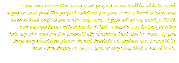 Text Box: I am sure no matter what your project is we will be able to work together and find the perfect solution for you. I am a hard worker and believe that perfection is the only way. I give all of my work a 100% and pay intricate attention to detail. I invite you to look further into&nbsp;my site and see for yourself the wonders that can be done. IF you have any questions please do not hesitate to contact me. I would be more then happy to assist you in any way that I am able to.
&nbsp;
