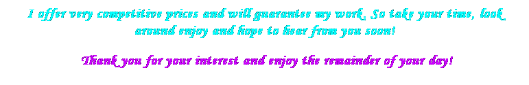 Text Box: I offer very competitive prices and will guarantee my work. So take your time, look around enjoy and hope to hear from you soon!
&nbsp;Thank you for your interest and enjoy the remainder of your day!
&nbsp;

