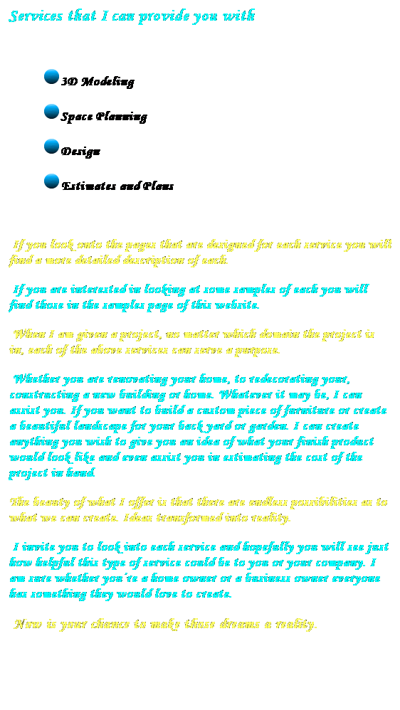 Text Box: Services that I can provide you with
&nbsp;
3D Modeling
Space Planning
Design
Estimates and Plans
&nbsp;
&nbsp;If you look onto the pages that are designed for each service you will find a more detailed description of each.
&nbsp;If you are interested in looking at some samples of each you will&nbsp; find those in the samples page of this website.
&nbsp;When I am given a project, no matter which domain the project is in, each of the above services can serve a purpose.
&nbsp;Whether you are renovating your home, to redecorating your, constructing a new building or home. Whatever it may be, I can assist you. If you want to build a custom piece of furniture or create a beautiful landscape for your back yard or garden. I can create anything you wish to give you an idea of what your finish product would look like and even assist you in estimating the cost of the project in hand.
The beauty of what I offer is that there are endless possibilities as to what we can create. Ideas transformed into reality.
&nbsp;I invite you to look into each service and hopefully you will see just how helpful this type of service could be to you or your company. I am sure whether you�re a home owner or a business owner everyone has something they would love to create. 
&nbsp;Now is your chance to make those dreams a reality.
