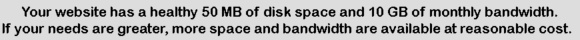 Your website has a healthy 50 MB of disk space and 10 GB of monthly bandwidth.  If your needs are greater, more space and bandwidth are available at reasonable cost.
