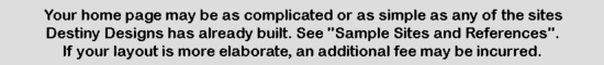 Your home page may be as complicated or as simple as any of the sites Destiny Designs has already built.  See 'Sample Sites and References'.  If your layout is more elaborate, an additional fee may be incurred.