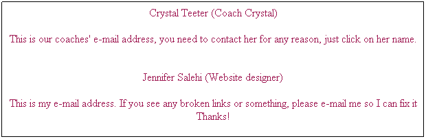 Text Box: Crystal Teeter (Coach Crystal)
 
This is our coaches' e-mail address, you need to contact her for any reason, just click on her name.

Jennifer Salehi (Website designer) 
 
This is my e-mail address. If you see any broken links or something, please e-mail me so I can fix it Thanks!



