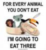 For every animal you don't eat, I'll eat three!