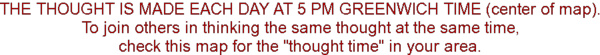 The thought is made each day at 5 PM Greenwich Time (center of map).  To join others in thinking the same thought at the same time, check this map for the 'thought time' in your area.