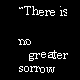 There is no greater sadness than to recall a happy time in the midst of wretchedness. -- Dante