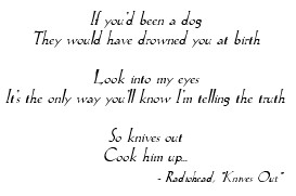 'If you'd been a dog / They would have drowned you at birth / Look into my eyes / It's the only way you'll know I'm telling the truth / So knives out / Cook him up ...' - Radiohead, 'Knives Out'